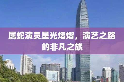 属蛇演员星光熠熠，演艺之路的非凡之旅