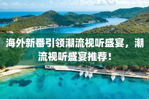 海外新番引领潮流视听盛宴，潮流视听盛宴推荐！