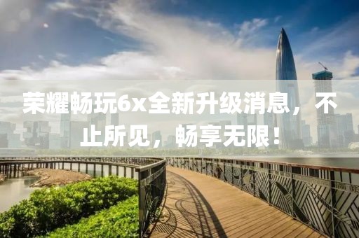 荣耀畅玩6x全新升级消息，不止所见，畅享无限！