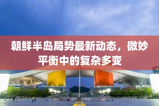 朝鲜半岛局势最新动态，微妙平衡中的复杂多变