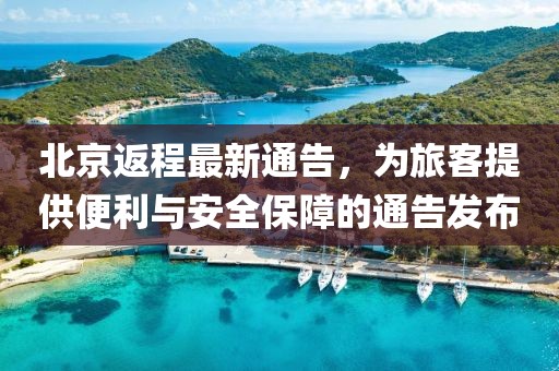 北京返程最新通告，为旅客提供便利与安全保障的通告发布