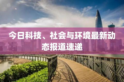 今日科技、社会与环境最新动态报道速递