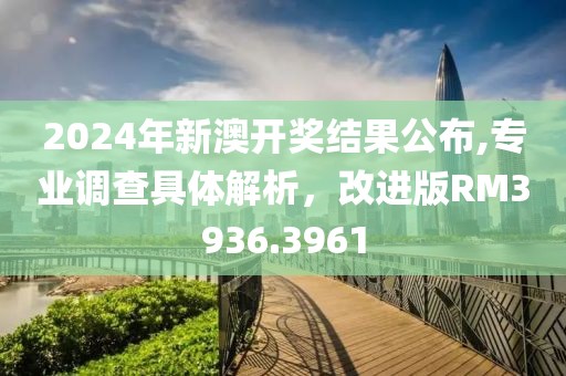 2024年新澳开奖结果公布,专业调查具体解析，改进版RM3936.3961
