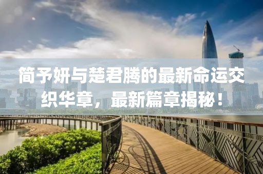 简予妍与楚君腾的最新命运交织华章，最新篇章揭秘！