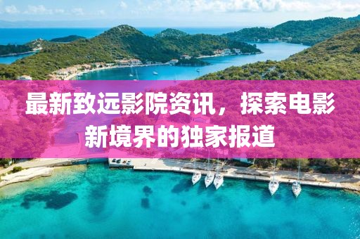 最新致远影院资讯，探索电影新境界的独家报道