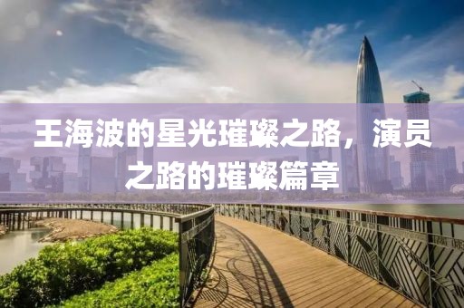 王海波的星光璀璨之路，演员之路的璀璨篇章