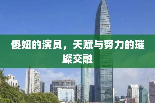 傻妞的演员，天赋与努力的璀璨交融