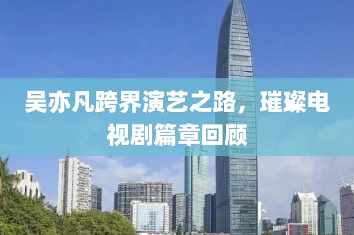 吴亦凡跨界演艺之路，璀璨电视剧篇章回顾