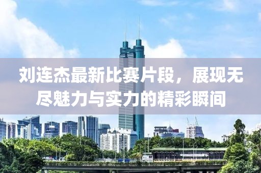 刘连杰最新比赛片段，展现无尽魅力与实力的精彩瞬间
