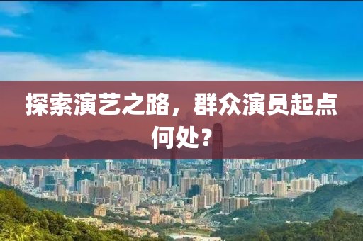 探索演艺之路，群众演员起点何处？