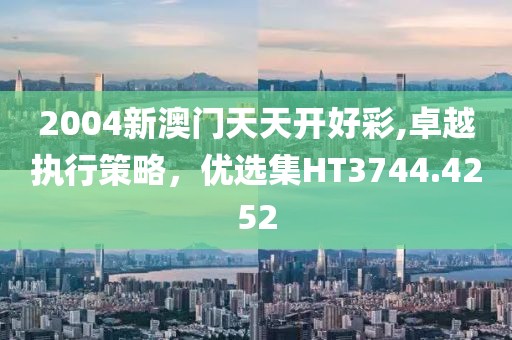 2004新澳门天天开好彩,卓越执行策略，优选集HT3744.4252