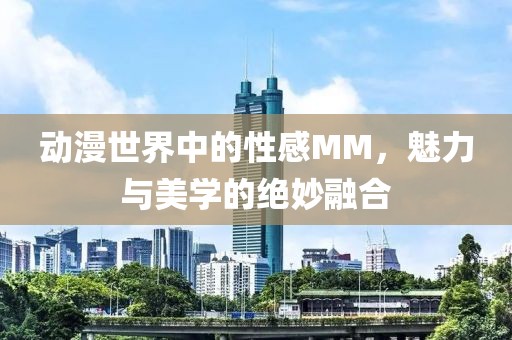 动漫世界中的性感MM，魅力与美学的绝妙融合