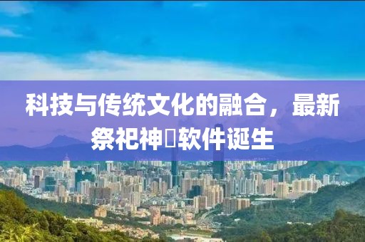 科技与传统文化的融合，最新祭祀神祇软件诞生