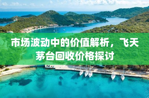 市场波动中的价值解析，飞天茅台回收价格探讨