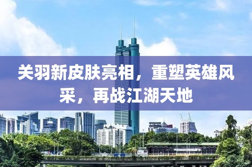 关羽新皮肤亮相，重塑英雄风采，再战江湖天地