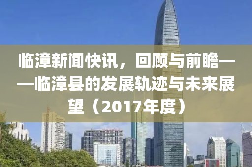 临漳新闻快讯，回顾与前瞻——临漳县的发展轨迹与未来展望（2017年度）