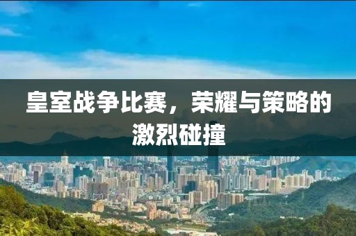 皇室战争比赛，荣耀与策略的激烈碰撞