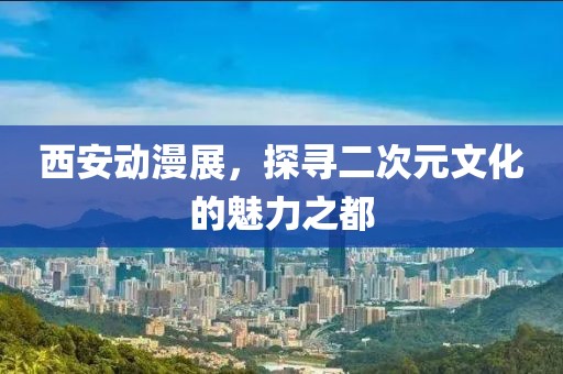 西安动漫展，探寻二次元文化的魅力之都