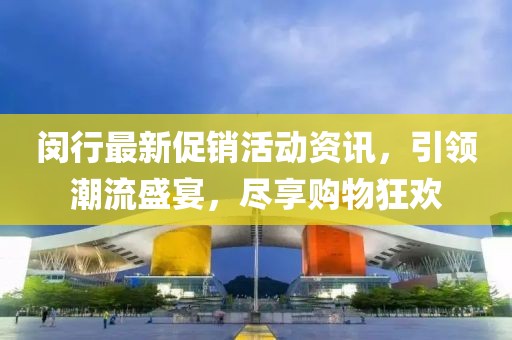 闵行最新促销活动资讯，引领潮流盛宴，尽享购物狂欢