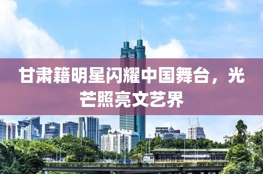 甘肃籍明星闪耀中国舞台，光芒照亮文艺界