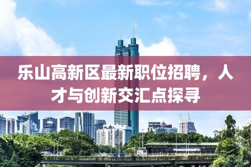 乐山高新区最新职位招聘，人才与创新交汇点探寻