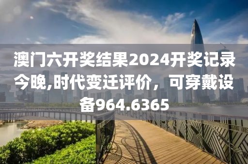 澳门六开奖结果2024开奖记录今晚,时代变迁评价，可穿戴设备964.6365