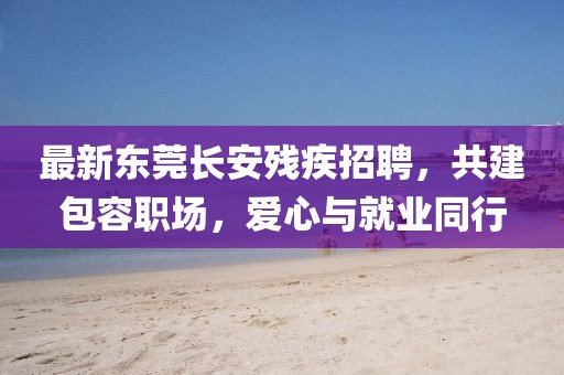 最新东莞长安残疾招聘，共建包容职场，爱心与就业同行