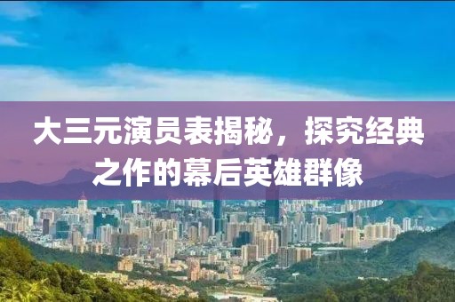 大三元演员表揭秘，探究经典之作的幕后英雄群像