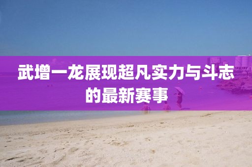 武增一龙展现超凡实力与斗志的最新赛事