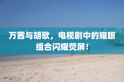 万茜与胡歌，电视剧中的耀眼组合闪耀荧屏！