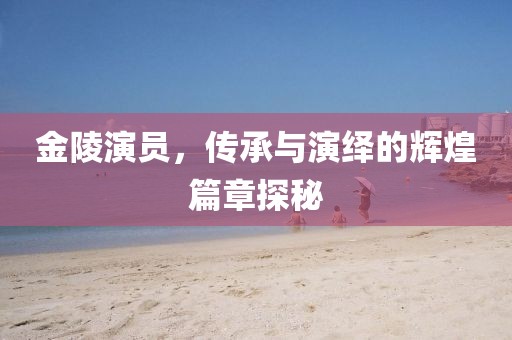 金陵演员，传承与演绎的辉煌篇章探秘