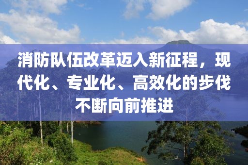 消防队伍改革迈入新征程，现代化、专业化、高效化的步伐不断向前推进