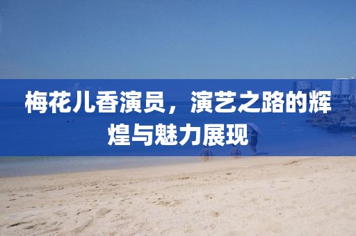 梅花儿香演员，演艺之路的辉煌与魅力展现