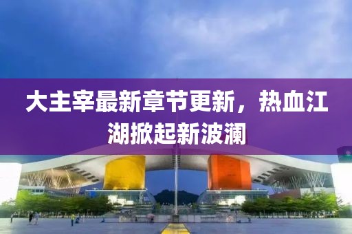 大主宰最新章节更新，热血江湖掀起新波澜