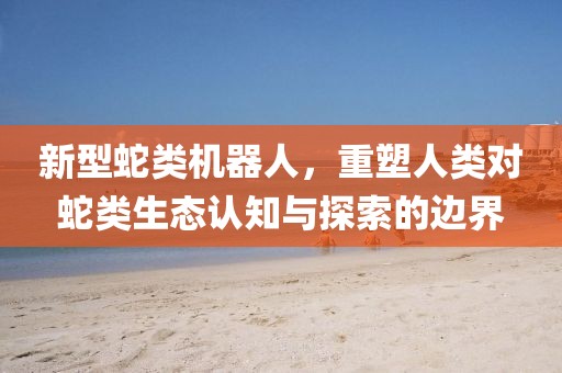 新型蛇类机器人，重塑人类对蛇类生态认知与探索的边界