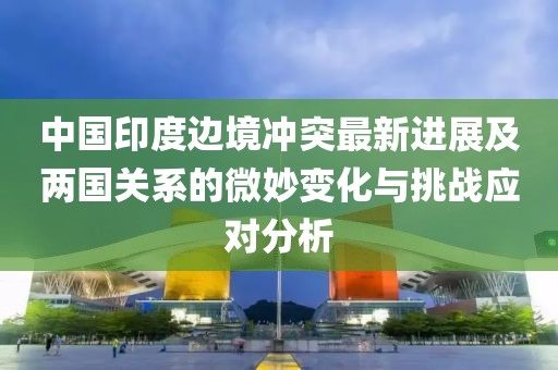中国印度边境冲突最新进展及两国关系的微妙变化与挑战应对分析