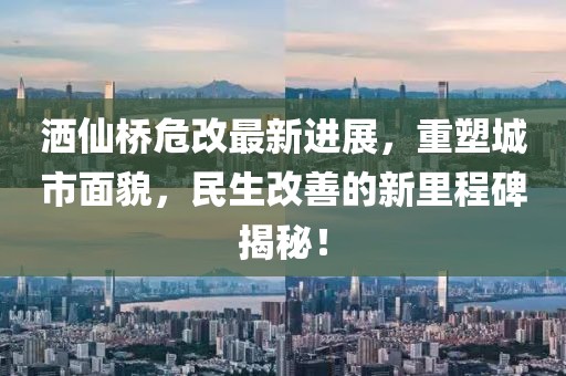 洒仙桥危改最新进展，重塑城市面貌，民生改善的新里程碑揭秘！