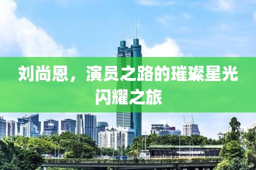 刘尚恩，演员之路的璀璨星光闪耀之旅