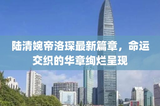 陆清婉帝洛琛最新篇章，命运交织的华章绚烂呈现