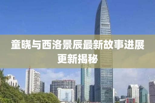 童晓与西洛景辰最新故事进展更新揭秘