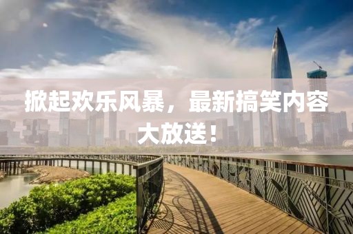 掀起欢乐风暴，最新搞笑内容大放送！