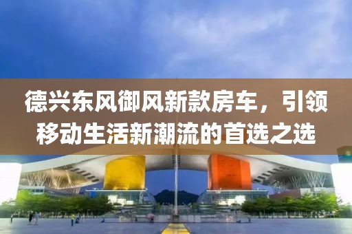 德兴东风御风新款房车，引领移动生活新潮流的首选之选