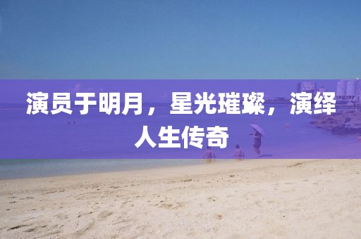 演员于明月，星光璀璨，演绎人生传奇