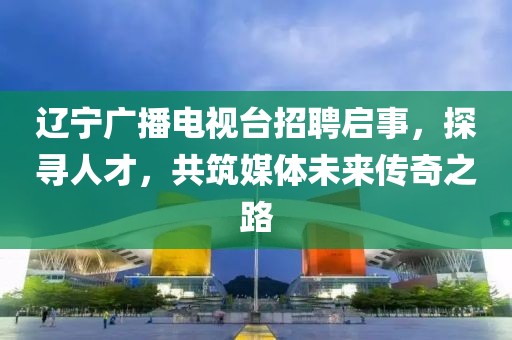辽宁广播电视台招聘启事，探寻人才，共筑媒体未来传奇之路