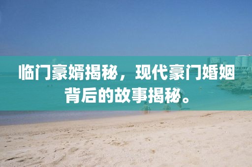 临门豪婿揭秘，现代豪门婚姻背后的故事揭秘。