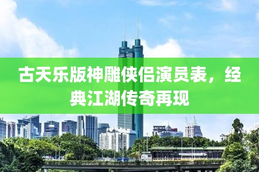古天乐版神雕侠侣演员表，经典江湖传奇再现