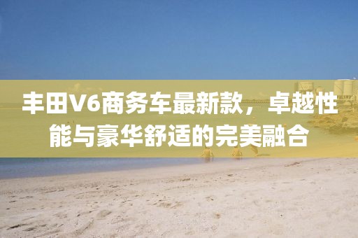 丰田V6商务车最新款，卓越性能与豪华舒适的完美融合