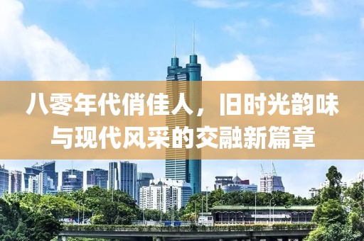 八零年代俏佳人，旧时光韵味与现代风采的交融新篇章