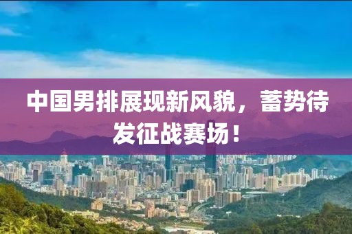 中国男排展现新风貌，蓄势待发征战赛场！