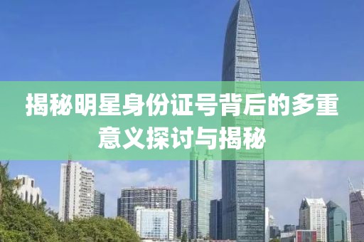 揭秘明星身份证号背后的多重意义探讨与揭秘